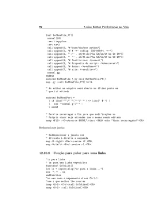 92 Como Editar Preferências no Vim
fun! BufNewFile_PY()
normal(1G)
:set ft=python
:set ts=2
call append(0, "#!/usr/bin/env python")
call append(1, "# # -*- coding: ISO-8859-1 -*-")
call append(2, ‘‘:’’ . strftime("%a %d/%b/%Y hs %H:%M"))
call append(3, ‘‘ ’’ . strftime("%a %d/%b/%Y hs %H:%M"))
call append(4, "# Instituicao: <+nome+>")
call append(5, "# Proposito do script: <+descreva+>")
call append(6, "# Autor: <+seuNome+>")
call append(7, "# site: <+seuSite+>")
normal gg
endfun
autocmd BufNewFile *.py call BufNewFile_PY()
map ,py :call BufNewFile_PY()<cr>A
" Ao editar um arquivo será aberto no último ponto em
" que foi editado
autocmd BufReadPost *
 if line(’‘‘’’‘‘(’’’‘‘’’) <= line(‘‘$’’) |
 exe ’’normal g‘‘‘" |
 endif
" Permite recarregar o Vim para que modificaç~
oes no
" Próprio vimrc seja ativadas com o mesmo sendo editado
nmap <F12> :<C-u>source $HOME/.vimrc <BAR> echo "Vimrc recarregado!"<CR>
Redimensionar janelas
" Redimensionar a janela com
" Alt-seta à direita e esquerda
map <M-right> <Esc>:resize +2 <CR>
map <M-left> <Esc>:resize -2 <CR>
12.10.8 Função para pular para uma linha
"ir para linha
" ir para uma linha especı́fica
function! GoToLine()
let ln = inputdialog("ir para a linha...")
exe ‘‘:’’ . ln
endfunction
"no meu caso o mapeamento é com Ctrl-l
"use o que melhor lhe convier
imap <S-l> <C-o>:call GoToLine()<CR>
nmap <S-l> :call GoToLine()<CR>
 