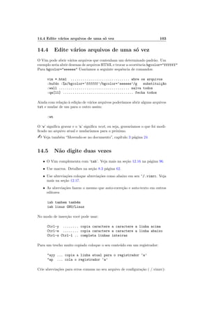 14.4 Edite vários arquivos de uma só vez 103
14.4 Edite vários arquivos de uma só vez
O Vim pode abrir vários arquivos que contenham um determinado padrão. Um
exemplo seria abrir dezenas de arquivos HTML e trocar a ocorrência bgcolor="ffffff"
Para bgcolor="eeeeee" Usarı́amos a seguinte sequência de comandos:
vim *.html .............................. abre os arquivos
:bufdo :%s/bgcolor=‘ffffff’/bgcolor=‘eeeeee’/g substituiç~
ao
:wall .................................... salva todos
:qa[ll] .................................... fecha todos
Ainda com relação à edição de vários arquivos poderı́amos abrir alguns arquivos
txt e mudar de um para o outro assim:
:wn
O ‘w’ significa gravar e o ‘n’ significa next, ou seja, gravarı́amos o que foi modi-
ficado no arquivo atual e mudarı́amos para o próximo.
- Veja também “Movendo-se no documento”, capı́tulo 3 página 24
14.5 Não digite duas vezes
• O Vim complementa com ‘tab’. Veja mais na seção 12.16 na página 96.
• Use macros. Detalhes na seção 8.3 página 62.
• Use abreviações coloque abreviações como abaixo em seu ~/.vimrc. Veja
mais na seção 12.17.
• As abreviações fazem o mesmo que auto-correção e auto-texto em outros
editores
iab tambem também
iab linux GNU/Linux
No modo de inserção você pode usar:
Ctrl-y ........ copia caractere a caractere a linha acima
Ctrl-e ........ copia caractere a caractere a linha abaixo
Ctrl-x Ctrl-l .. completa linhas inteiras
Para um trecho muito copiado coloque o seu conteúdo em um registrador:
"ayy ... copia a linha atual para o registrador ‘a’
"ap ... cola o registrador ‘a’
Crie abreviações para erros comuns no seu arquivo de configuração ( /.vimrc):
 