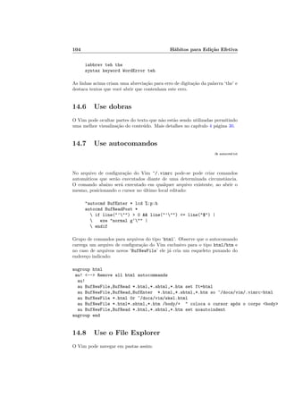 104 Hábitos para Edição Efetiva
iabbrev teh the
syntax keyword WordError teh
As linhas acima criam uma abreviação para erro de digitação da palavra ‘the’ e
destaca textos que você abrir que contenham este erro.
14.6 Use dobras
O Vim pode ocultar partes do texto que não estão sendo utilizadas permitindo
uma melhor visualização do conteúdo. Mais detalhes no capı́tulo 4 página 30.
14.7 Use autocomandos
:h autocmd.txt
No arquivo de configuração do Vim ~/.vimrc pode-se pode criar comandos
automáticos que serão executados diante de uma determinada circunstância.
O comando abaixo será executado em qualquer arquivo existente, ao abrir o
mesmo, posicionando o cursor no último local editado:
"autocmd BufEnter * lcd %:p:h
autocmd BufReadPost *
 if line("’"") > 0 && line("’"") <= line("$") |
 exe "normal g‘"" |
 endif
Grupo de comandos para arquivos do tipo ‘html’. Observe que o autocomando
carrega um arquivo de configuração do Vim exclusivo para o tipo html/htm e
no caso de arquivos novos ‘BufNewFile’ ele já cria um esqueleto puxando do
endereço indicado:
augroup html
au! <--> Remove all html autocommands
au!
au BufNewFile,BufRead *.html,*.shtml,*.htm set ft=html
au BufNewFile,BufRead,BufEnter *.html,*.shtml,*.htm so ~/docs/vim/.vimrc-html
au BufNewFile *.html 0r ~/docs/vim/skel.html
au BufNewFile *.html*.shtml,*.htm /body/+ " coloca o cursor após o corpo <body>
au BufNewFile,BufRead *.html,*.shtml,*.htm set noautoindent
augroup end
14.8 Use o File Explorer
O Vim pode navegar em pastas assim:
 