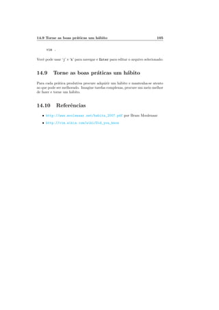14.9 Torne as boas práticas um hábito 105
vim .
Você pode usar ‘j’ e ‘k’ para navegar e Enter para editar o arquivo selecionado:
14.9 Torne as boas práticas um hábito
Para cada prática produtiva procure adquirir um hábito e mantenha-se atento
ao que pode ser melhorado. Imagine tarefas complexas, procure um meio melhor
de fazer e torne um hábito.
14.10 Referências
• http://www.moolenaar.net/habits_2007.pdf por Bram Moolenaar
• http://vim.wikia.com/wiki/Did_you_know
 