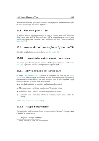 15.8 Um wiki para o Vim 109
A linha acima faz com que o vim abra uma janela pequena com a documentação
de cada método que está sendo digitado.
15.8 Um wiki para o Vim
O “plugin” wikipot implementa um wiki para o Vim no qual você define um
“link” com a notação WikiWord, onde um “link” é uma palavra que começa com
uma letra maiúscula e tem outra letra maiúscula no meio Obtendo o plugin
neste link [17].
15.9 Acessando documentação do Python no Vim
Obtenha um plugin para esta tarefa em seu site oficial [25].
15.10 Formatando textos planos com syntax
Um plugin que adiciona syntaxe colorida a textos planos pode ser obtido neste
link [26]. Veja como instalar o este plugin no capı́tulo 15.8.
15.11 Movimentando em camel case
O plugin CamelCaseMotion [27] auxilia a navegação em palavras em camel
case [28] ou separadas por sublinhados, através de mapeamentos similares aos
que fazem a movimentação normal entre strings, e é um recurso de grande ajuda
quando o editor é utilizado para programação.
Após instalado o plugin, os seguintes atalhos ficam disponı́veis:
,w Movimenta para a próxima posição camel dentro da string
,b Movimenta para a posição camel anterior dentro da string
,e Movimenta para o caractere anterior à próxima posição camel dentro da
string
Fonte: Blog do Eustáquio Rangel [29]
15.12 Plugin FuzzyFinder
Este plugin é a implementação de um recurso do editor Texmate2
. Sua proposta
é acessar de forma rápida:
1. Arquivos :FuzzyFinderFile
2Editor de textos da Apple com muitos recursos
 