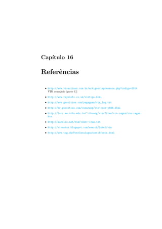 Capı́tulo 16
Referências
• http://www.vivaolinux.com.br/artigos/impressora.php?codigo=2914
VIM avançado (parte 1)]
• http://www.rayninfo.co.uk/vimtips.html
• http://www.geocities.com/yegappan/vim_faq.txt
• http://br.geocities.com/cesarakg/vim-cook-ptBR.html
• http://larc.ee.nthu.edu.tw/~cthuang/vim/files/vim-regex/vim-regex.
htm
• http://aurelio.net/vim/vimrc-ivan.txt
• http://vivaotux.blogspot.com/search/label/vim
• http://www.tug.dk/FontCatalogue/seriffonts.html
 