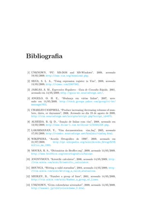 Bibliografia
[1] UNKNOWN, “PC: MS-DOS and MS-Windows”, 2009, acessado
19/05/2009, http://www.vim.org/download.php.
[2] SILVA, S. L. A., “Using expression register in Vim”, 2009, acessado
14/05/2009, http://vimeo.com/2967392.
[3] JARGAS, A. M., Expressões Regulares - Guia de Consulta Rápida. 2001,
acessado em 14/05/2009, http://guia-er.sourceforge.net/.
[4] ANGELO, O. H. E., “Mudança em várias linhas”, 2007, aces-
sado em 14/05/2009, http://tech.groups.yahoo.com/group/vi-br/
message/853.
[5] CHARLES CAMPBELL, “Produce increasing/decreasing columns of num-
bers, dates, or daynames”, 2006, Acessado no dia 19 de agosto de 2009,
http://vim.sourceforge.net/scripts/script.php?script_id=670.
[6] ALMEIDA, R. Q. D., “Junção de linhas com vim”, 2008, acessado em
14/05/2009, http://www.dicas-l.com.br/dicas-l/20081228.php.
[7] LAKSHMANAN, Y., “Vim documentation: vim faq”, 2005, acessado
17/05/2009, http://vimdoc.sourceforge.net/htmldoc/vimfaq.html.
[8] WIKIPEDIA, “Acordo Ortográfico de 1990”, 2009, acessado em
21/07/2009, http://pt.wikipedia.org/wiki/Acordo_Ortogr%C3%
A1fico_de_1990.
[9] MOURA, R. S., “Dicionários do Broffice.org”, 2009, acessado 14/05/2009,
http://www.broffice.org/verortografico/baixar.
[10] ANONYMOUS, “Scientific calculator”, 2006, acessado 14/05/2009, http:
//vim.wikia.com/wiki/Scientific_calculator.
[11] BOUNGA, “Writing a valid statusline”, 2004, acessado 14/05/2009, http:
//vim.wikia.com/wiki/Writing_a_valid_statusline.
[12] MEDLEY, B., “Number a group of lines”, 2001, acessado 14/05/2009,
http://vim.wikia.com/wiki/Number_a_group_of_lines.
[13] UNKNOWN, “Gvim colorscheme screenshot”, 2009, acessado 14/05/2009,
http://nanasi.jp/old/colorscheme_0.html.
 