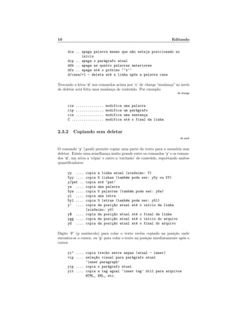 10 Editando
diw .. apaga palavra mesmo que n~
ao esteja posicionado no
inı́cio
dip .. apaga o parágrafo atual
d4b .. apaga as quatro palavras anteriores
dfx .. apaga até o próximo ‘‘x’’
d/casa/+1 - deleta até a linha após a palavra casa
Trocando a letra ‘d’ nos comandos acima por ‘c’ de change “mudança” ao invés
de deletar será feita uma mudança de conteúdo. Por exemplo:
:h change
ciw .............. modifica uma palavra
cip .............. modifica um parágrafo
cis .............. modifica uma sentença
C ................ modifica até o final da linha
2.3.2 Copiando sem deletar
:h yank
O comando ‘y’ (yank) permite copiar uma parte do texto para a memória sem
deletar. Existe uma semelhança muito grande entre os comandos ‘y’ e os coman-
dos ‘d’, um ativa a ‘cópia’ e outro a ‘exclusão’ de conteúdo, suportando ambos
quantificadores:
yy .... copia a linha atual (sin^
onimo: Y)
5yy .... copia 5 linhas (também pode ser: y5y ou 5Y)
y/pat .. copia até ‘pat’
yw .... copia uma palavra
5yw .... copia 5 palavras (também pode ser: y5w)
yl .... copia uma letra
5yl .... copia 5 letras (também pode ser: y5l)
y^ .... copia da posiç~
ao atual até o inı́cio da linha
(sin^
onimo: y0)
y$ .... copia da posiç~
ao atual até o final da linha
ygg .... copia da posiç~
ao atual até o inı́cio do arquivo
yG .... copia da posiç~
ao atual até o final do arquivo
Digite ‘P’ (p maiúsculo) para colar o texto recém copiado na posição onde
encontra-se o cursor, ou ‘p’ para colar o texto na posição imediatamente após o
cursor.
yi" .... copia trecho entre aspas (atual - inner)
vip .... seleç~
ao visual para parágrafo atual
‘inner paragraph’
yip .... copia o parágrafo atual
yit .... copia a tag agual ‘inner tag’ útil para arquivos
HTML, XML, etc.
 