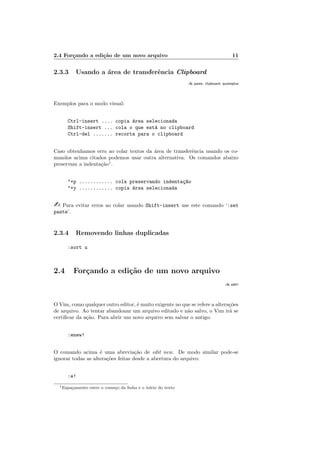 2.4 Forçando a edição de um novo arquivo 11
2.3.3 Usando a área de transferência Clipboard
:h paste, clipboard, quoteplus
Exemplos para o modo visual:
Ctrl-insert .... copia área selecionada
Shift-insert ... cola o que está no clipboard
Ctrl-del ....... recorta para o clipboard
Caso obtenhamos erro ao colar textos da área de transferência usando os co-
mandos acima citados podemos usar outra alternativa. Os comandos abaixo
preservam a indentação1
.
"+p ............ cola preservando indentaç~
ao
"+y ............ copia área selecionada
- Para evitar erros ao colar usando Shift-insert use este comando ‘:set
paste’.
2.3.4 Removendo linhas duplicadas
:sort u
2.4 Forçando a edição de um novo arquivo
:h edit!
O Vim, como qualquer outro editor, é muito exigente no que se refere a alterações
de arquivo. Ao tentar abandonar um arquivo editado e não salvo, o Vim irá se
certificar da ação. Para abrir um novo arquivo sem salvar o antigo:
:enew!
O comando acima é uma abreviação de edit new. De modo similar pode-se
ignorar todas as alterações feitas desde a abertura do arquivo:
:e!
1Espaçamento entre o começo da linha e o inı́cio do texto
 