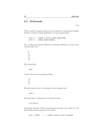 12 Editando
2.5 Ordenando
:h sort
O Vim, versão 7 ou superior, passa a ter um comando de ordenação que também
permite a retirada de linhas duplicadas, tal como foi apresentado.
:sort u ... ordena e retira linhas duplicadas
:sort n ... ordena numericamente
Obs: a ordenação numérica é diferente da ordenação alfabética se em um trecho
contendo algo como:
8
9
10
11
12
Você tentar fazer:
:sort
O Vim colocará nas três primeiras linhas
10
11
12
Portanto lembre-se que se a ordenação envolver números use:
:sort n
Você pode fazer a ordenação em um intervalo assim:
:1,15 sort n
O comando acima diz “Ordene numericamente da linha 1 até a linha 15”. Po-
demos ainda ordenar à partir de uma coluna:
:sort /.*%8v/ ..... ordena à partir do 8o
caractere
 