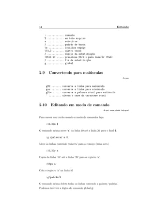 14 Editando
: ............ comando
% ............ em todo arquivo
s ............ substitua
/ ............ padr~
ao de busca
s ........... localiza espaço
{4,} ........ quatro vezes
/ ............ inicio da substituiç~
ao
<Ctrl-i> ..... pressione Ctrl-i para inserir <Tab>
/ ............ fim da substituiç~
ao
g ............ global
2.9 Convertendo para maiúsculas
:h case
gUU ....... converte a linha para maiúsculo
guu ....... converte a linha para minúsculo
gUiw ...... converte a palavra atual para maiúsculo
~ ......... altera o case do caractere atual
2.10 Editando em modo de comando
:h put, move, global, holy-grail
Para mover um trecho usando o modo de comandos faça:
:10,20m $
O comando acima move ‘m’ da linha 10 até a linha 20 para o final $.
:g /palavra/ m 0
Move as linhas contendo ‘palavra’ para o começo (linha zero)
:10,20y a
Copia da linha ‘10’ até a linha ‘20’ para o registro ‘a’
:56pu a
Cola o registro ‘a’ na linha 56
:g/padr~
ao/d
O comando acima deleta todas as linhas contendo a palavra ‘padrão’.
Podemos inverter a lógica do comando global g:
 