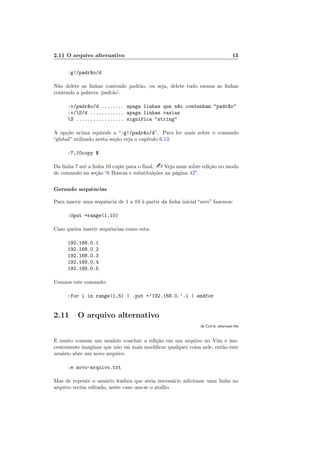 2.11 O arquivo alternativo 15
:g!/padr~
ao/d
Não delete as linhas contendo padrão, ou seja, delete tudo menos as linhas
contendo a palavra ‘padrão’.
:v/padr~
ao/d ........ apaga linhas que n~
ao contenham "padr~
ao"
:v/S/d ............ apaga linhas vazias
S ................. significa "string"
A opção acima equivale a “:g!/padr~
ao/d”. Para ler mais sobre o comando
“global” utilizado nesta seção veja o capı́tulo 6.13.
:7,10copy $
Da linha 7 até a linha 10 copie para o final. - Veja mais sobre edição no modo
de comando na seção “6 Buscas e substituições na página 42”.
Gerando sequências
Para inserir uma sequência de 1 a 10 à partir da linha inicial “zero” fazemos:
:0put =range(1,10)
Caso queira inserir sequências como esta:
192.168.0.1
192.168.0.2
192.168.0.3
192.168.0.4
192.168.0.5
Usamos este comando:
:for i in range(1,5) | .put =’192.168.0.’.i | endfor
2.11 O arquivo alternativo
:h Ctrl-6, alternate-file
É muito comum um usuário concluir a edição em um arquivo no Vim e ino-
centemente imaginar que não vai mais modificar qualquer coisa nele, então este
usuário abre um novo arquivo:
:e novo-arquivo.txt
Mas de repente o usuário lembra que seria necessário adicionar uma linha no
arquivo recém editado, neste caso usa-se o atalho
 