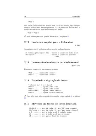 16 Editando
Ctrl-6
cuja função é alternar entre o arquivo atual e o último editado. Para retornar
ao outro arquivo basta portanto pressionar Ctrl-6 novamente. Pode-se abrir o
arquivo alternativo em nova janela usando-se o atalho:
Ctrl-w Ctrl-6
- Mais informações sobre “janelas” leia a seção 7 na página 57.
2.12 Lendo um arquivo para a linha atual
:h :r[ead]
Se desejamos inserir na linha atual um arquivo qualquer fazemos:
:r /caminho/para/arquivo.txt .. insere o arquivo na linha atual
:0r arquivo ................... insere o arquivo na primeira
linha
2.13 Incrementando números em modo normal
:h Ctrl-a, Ctrl-x
Posicione o cursor sobre um número e pressione
Ctrl-a ..... incrementa o número
Ctrl-x ..... decrementa o número
2.14 Repetindo a digitação de linhas
" atalhos para o modo insert
Ctrl-y ......... repete linha acima
Ctrl-e ......... repete linha abaixo
Ctrl-x Ctrl-l .. repete linhas inteiras
Ctrl-a ......... repete a última inserç~
ao
- Para saber mais sobre repetição de comandos veja o capı́tulo 8, na página
60.
2.15 Movendo um trecho de forma inusitada
:20,30m 0 ..... move da linha ‘20’ até ‘30’ para o começo
:20,/pat/m 5 .. move da linha ‘20’ até ‘pat’ para a linha 5
:m-5 .......... move a linha atual 5 posiç~
oes acima
:m0 ........... move a linha atual para o começo
:m$ ........... move para o final do documento
 