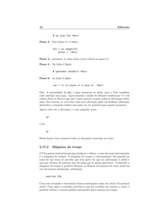 18 Editando
# um laço for <Esc>
Passo 3 - Nas linhas 3 e 4 digite...
for i in range(10):
print i <Esc>
Passo 4 - pressione ‘u’ duas vezes (você voltará ao passo 1)
Passo 5 - Na linha 2 digite
# operador ternário <Esc>
Passo 6 - na linha 3 digite
var = (1 if teste == 0 else 2) <Esc>
Obs: A necessidade do Esc é para demarcar as ações, pois o Vim considera
cada inserção uma ação. Agora usando o atalho de desfazer tradicional “u” e de
refazer Ctrl-r observe que não é mais possı́vel acessar todas as alterações efetu-
adas. Em resumo, se você fizer uma nova alteração após um desfazer (alteração
derivada) o comando refazer não mais vai ser possı́vel para aquele momento.
Agora volte até a alteração 1 e use seguidas vezes:
g+
e/ou
g-
Dessa forma você acessará todas as alterações ocorridas no texto.
2.17.2 Máquina do tempo
O Vim possui muitas formas para desfazer e refazer, e uma das mais interessantes
é a máquina do tempo! A máquina do tempo é extremamente útil quando no
meio de um texto se percebe que boa parte do que foi adicionado é inútil e
que nos ultimos 10 minutos não há nada que se possa aproveitar. Utilizando a
máquina do tempo é possı́vel eliminar os últimos 10 minutos de texto inútil do
seu documento facilmente, utilizando:
:earlier 10m
Com esse comando o documento ficará exatamente como ele estava 10 minutos
atrás! Caso após a exclusão perceba-se que foi excluı́do um minuto a mais, é
possı́vel utilizar o mesmo padrão novamente para avançar no tempo:
 