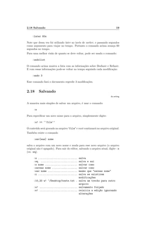 2.18 Salvando 19
:later 60s
Note que dessa vez foi utilizado later ao invés de earlier, e passando segundos
como argumento para viajar no tempo. Portanto o comando acima avança 60
segundos no tempo.
Para uma melhor visão de quanto se deve voltar, pode ser usado o comando:
:undolist
O comando acima mostra a lista com as informações sobre Desfazer e Refazer.
E com essas informações pode-se voltar no tempo seguindo cada modificação:
:undo 3
Esse comando fará o documento regredir 3 modificações.
2.18 Salvando
:h writing
A maneira mais simples de salvar um arquivo, é usar o comando:
:w
Para especificar um novo nome para o arquivo, simplesmente digite:
:w! >> ‘‘file’’
O conteúdo será gravado no arquivo“file”e você continuará no arquivo original.
Também existe o comando
:sav[eas] nome
salva o arquivo com um novo nome e muda para esse novo arquivo (o arquivo
original não é apagado). Para sair do editor, salvando o arquivo atual, digite :x
(ou :wq).
:w ............................ salva
:wq .......................... salva e sai
:w nome ....................... salvar como
:saveas nome .................. salvar como
:sav nome ..................... mesmo que "saveas nome"
:x ............................ salva se existirem
modificaç~
oes
:10,20 w! ~/Desktop/teste.txt . salva um trecho para outro
arquivo
:w! ........................... salvamento forçado
:e! ........................... reinicia a ediç~
ao ignorando
alteraç~
oes
 