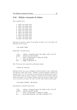 2.21 Edição avançada de linhas 21
2.21 Edição avançada de linhas
Seja o seguinte texto:
1 este é um texto novo
2 este é um texto novo
3 este é um texto novo
4 este é um texto novo
5 este é um texto novo
6 este é um texto novo
7 este é um texto novo
8 este é um texto novo
9 este é um texto novo
10 este é um texto novo
Suponha que queira-se apagar “é um texto” da linha 5 até o fim (linha 10).
Isto pode ser feito assim:
:5,$ normal 0wd3w
Explicando o comando acima:
:5,$ .... indica o intervalo que é da linha 5 até o fim ‘$’
normal .. executa em modo normal
0 ....... move o cursor para o começo da linha
w ....... pula uma palavra
d3w ..... apaga 3 palavras ‘w’
Obs: É claro que um comando de substituição simples
:5,$s/é um texto//g
Resolveria neste caso, mas a vantagem do método anterior é que é válido para
três palavras, sejam quais forem. Também é possı́vel empregar comandos de
inserção como ‘i’ ou ‘a’ e retornar ao modo normal, bastando para isso usar o
recurso Ctrl-v Esc, de forma a simular o acionamento da tecla Esc (saı́da do
modo de inserção). Por exemplo, suponha agora que deseja-se mudar a frase
“este é um texto novo” para “este não é um texto velho”; pode ser feito assim:
:5,$ normal 02win~
ao ^[$ciwvelho
Decompondo o comando acima temos:
:5,$ .... indica o intervalo que é da linha 5 até o fim ‘$’
normal .. executa em modo normal
0 ....... move o cursor para o começo da linha
2w ...... pula duas palavras (vai para a palavra "é")
 