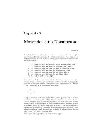 Capı́tulo 3
Movendo-se no Documento
:h motion.txt
A fim de facilitar o entendimento acerca das teclas e atalhos de movimentação,
faz-se útil uma breve recapitulação de conceitos relacionados. Para se entrar em
modo de inserção, estando em modo normal, pode-se pressionar qualquer uma
das teclas abaixo:
i ..... entra no modo de inserç~
ao antes do caractere atual
I ..... entra no modo de inserç~
ao no começo da linha
a ..... entra no modo de inserç~
ao após o caractere atual
A ..... entra no modo de inserç~
ao no final da linha
o ..... entra no modo de inserç~
ao uma linha abaixo
O ..... entra em modo de inserç~
ao uma linha cima
<Esc> . sai do modo de inserç~
ao
Uma vez no modo de inserção todas as teclas são exatamente como nos outros
editores simples, caracteres que constituem o conteúdo do texto sendo digitado.
Para sair do modo de inserção e retornar ao modo normal digita-se <Esc> ou
Ctrl-[. As letras h, k, l, j funcionam como setas:
k
h l
j
ou seja, a letra ‘k’ é usada para subir no texto, a letra ‘j’ para descer, a letra ‘h’
para mover-se para a esquerda e a letra ‘l’ para mover-se para a direita. A ideia
é que se consiga ir para qualquer lugar do texto sem tirar as mãos do teclado,
sendo portanto alternativas para as setas de movimentação usuais do teclado.
Ao invés de manter os quatro dedos sobre H, J, K e L, é aconselhável manter
o padrão de digitação com o indicador da mão esquerda sobre a tecla F e o da
mão direita sobre a letra J, sendo que seu indicador da mão direita vai alternar
entre a tecla J e H para a movimentação.
Para ir para linhas especı́ficas ‘em modo normal’ digite:
 
