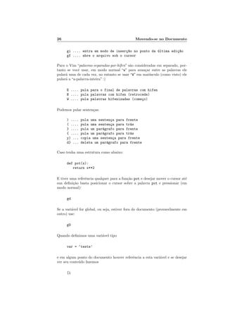 26 Movendo-se no Documento
gi .... entra em modo de inserç~
ao no ponto da última ediç~
ao
gf .... abre o arquivo sob o cursor
Para o Vim “palavras-separadas-por-hı́fen” são consideradas em separado, por-
tanto se você usar, em modo normal “w” para avançar entre as palavras ele
pulará uma de cada vez, no entanto se usar “W” em maiúsculo (como visto) ele
pulará a “a-palavra-inteira” :)
E .... pula para o final de palavras com hifen
B .... pula palavras com hifen (retrocede)
W .... pula palavras hifenizadas (começo)
Podemos pular sentenças:
) .... pula uma sentença para frente
( .... pula uma sentença para trás
} .... pula um parágrafo para frente
{ .... pula um parágrafo para trás
y) ... copia uma sentença para frente
d} ... deleta um parágrafo para frente
Caso tenha uma estrutura como abaixo:
def pot(x):
return x**2
E tiver uma referência qualquer para a função pot e desejar mover o cursor até
sua definição basta posicionar o cursor sobre a palavra pot e pressionar (em
modo normal):
gd
Se a variável for global, ou seja, estiver fora do documento (provavelmente em
outro) use:
gD
Quando definimos uma variável tipo
var = ‘teste’
e em algum ponto do documento houver referência a esta variável e se desejar
ver seu conteúdo fazemos
[i
 