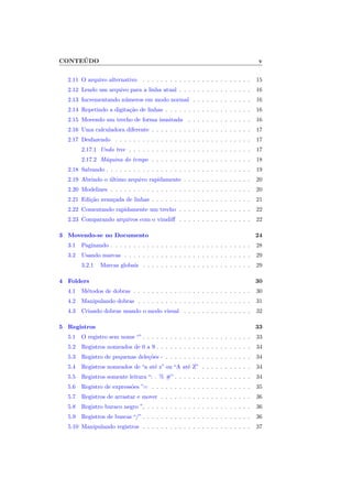 CONTEÚDO v
2.11 O arquivo alternativo . . . . . . . . . . . . . . . . . . . . . . . . 15
2.12 Lendo um arquivo para a linha atual . . . . . . . . . . . . . . . . 16
2.13 Incrementando números em modo normal . . . . . . . . . . . . . 16
2.14 Repetindo a digitação de linhas . . . . . . . . . . . . . . . . . . . 16
2.15 Movendo um trecho de forma inusitada . . . . . . . . . . . . . . 16
2.16 Uma calculadora diferente . . . . . . . . . . . . . . . . . . . . . . 17
2.17 Desfazendo . . . . . . . . . . . . . . . . . . . . . . . . . . . . . . 17
2.17.1 Undo tree . . . . . . . . . . . . . . . . . . . . . . . . . . . 17
2.17.2 Máquina do tempo . . . . . . . . . . . . . . . . . . . . . . 18
2.18 Salvando . . . . . . . . . . . . . . . . . . . . . . . . . . . . . . . . 19
2.19 Abrindo o último arquivo rapidamente . . . . . . . . . . . . . . . 20
2.20 Modelines . . . . . . . . . . . . . . . . . . . . . . . . . . . . . . . 20
2.21 Edição avançada de linhas . . . . . . . . . . . . . . . . . . . . . . 21
2.22 Comentando rapidamente um trecho . . . . . . . . . . . . . . . . 22
2.23 Comparando arquivos com o vimdiff . . . . . . . . . . . . . . . . 22
3 Movendo-se no Documento 24
3.1 Paginando . . . . . . . . . . . . . . . . . . . . . . . . . . . . . . . 28
3.2 Usando marcas . . . . . . . . . . . . . . . . . . . . . . . . . . . . 29
3.2.1 Marcas globais . . . . . . . . . . . . . . . . . . . . . . . . 29
4 Folders 30
4.1 Métodos de dobras . . . . . . . . . . . . . . . . . . . . . . . . . . 30
4.2 Manipulando dobras . . . . . . . . . . . . . . . . . . . . . . . . . 31
4.3 Criando dobras usando o modo visual . . . . . . . . . . . . . . . 32
5 Registros 33
5.1 O registro sem nome “” . . . . . . . . . . . . . . . . . . . . . . . . 33
5.2 Registros nomeados de 0 a 9 . . . . . . . . . . . . . . . . . . . . . 34
5.3 Registro de pequenas deleções - . . . . . . . . . . . . . . . . . . . 34
5.4 Registros nomeados de “a até z” ou “A até Z” . . . . . . . . . . . 34
5.5 Registros somente leitura “: . % #” . . . . . . . . . . . . . . . . . 34
5.6 Registro de expressões ”= . . . . . . . . . . . . . . . . . . . . . . 35
5.7 Registros de arrastar e mover . . . . . . . . . . . . . . . . . . . . 36
5.8 Registro buraco negro ” . . . . . . . . . . . . . . . . . . . . . . . 36
5.9 Registros de buscas “/” . . . . . . . . . . . . . . . . . . . . . . . . 36
5.10 Manipulando registros . . . . . . . . . . . . . . . . . . . . . . . . 37
 