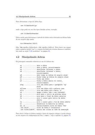 4.2 Manipulando dobras 31
Para determinar o tipo de dobra faça
:set foldmethod=tipo
onde o tipo pode ser um dos tipos listados acima, exemplo:
:set foldmethod=marker
Outro modo para determinar o método de dobra seria colocando na última linha
do seu arquivo algo assim:
vim:fdm=marker:fdl=0:
Obs: fdm significa foldmethod, e fdl significa foldlevel. Deve haver um espaço
entre a palavra inicial“vim”e o começo da linha este recurso chama-se modeline,
leia mais na seção “2.20 modelines” na página 20.
4.2 Manipulando dobras
Os principais comandos relativos ao uso de dobras são:
zo ................ abre a dobra
zO ................ abre a dobra, recursivamente
za ................ abre/fecha (alterna) a dobra
zA ................ abre/fecha (alterna) a dobra,
recursivamente
zR ................ abre todas as dobras do arquivo atual
zM ................ fecha todas as dobras do arquivo atual
zc ................ fecha uma dobra
zC ................ fecha a dobra abaixo do cursor,
recursivamente
zfap .............. cria uma dobra para o parágrafo ‘ap’
atual
zf/casa ........... cria uma dobra até a palavra casa
zf’a .............. cria uma dobra até a marca ‘a’
zd ................ apaga a dobra (n~
ao o seu conteúdo)
zj ................ move para o inı́cio da próxima dobra
zk ................ move para o final da dobra anterior
[z ................ move o cursor para inı́cio da dobra
aberta
]z ................ move o cursor para o fim da dobra aberta
zi ................ desabilita ou habilita as dobras
zm, zr ............ diminui/aumenta nı́vel da dobra ‘fdl’
:set fdl=0 ........ nı́vel da dobra 0 (foldlevel)
:set foldcolumn=4 . mostra uma coluna ao lado da numeraç~
ao
Para abrir e fechar as dobras usando a barra de espaços coloque o trecho abaixo
no seu arquivo de configuração do Vim (.vimrc) - veja o capı́tulo 12, página 79.
 