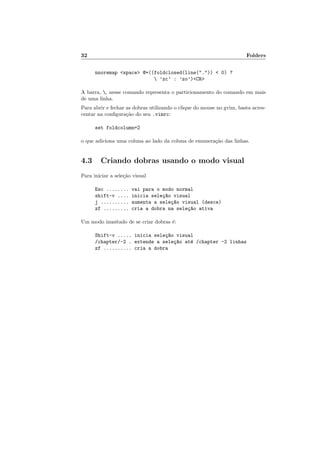 32 Folders
nnoremap <space> @=((foldclosed(line(".")) < 0) ?
 ’zc’ : ’zo’)<CR>
A barra, , nesse comando representa o particionamento do comando em mais
de uma linha.
Para abrir e fechar as dobras utilizando o clique do mouse no gvim, basta acres-
centar na configuração do seu .vimrc:
set foldcolumn=2
o que adiciona uma coluna ao lado da coluna de enumeração das linhas.
4.3 Criando dobras usando o modo visual
Para iniciar a seleção visual
Esc ........ vai para o modo normal
shift-v .... inicia seleç~
ao visual
j .......... aumenta a seleç~
ao visual (desce)
zf ......... cria a dobra na seleç~
ao ativa
Um modo inusitado de se criar dobras é:
Shift-v ..... inicia seleç~
ao visual
/chapter/-2 . extende a seleç~
ao até /chapter -2 linhas
zf .......... cria a dobra
 