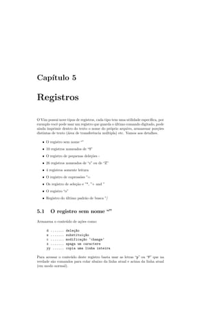 Capı́tulo 5
Registros
O Vim possui nove tipos de registros, cada tipo tem uma utilidade especı́fica, por
exemplo você pode usar um registro que guarda o último comando digitado, pode
ainda imprimir dentro do texto o nome do próprio arquivo, armazenar porções
distintas de texto (área de transferência múltipla) etc. Vamos aos detalhes.
• O registro sem nome “”
• 10 registros nomeados de “9”
• O registro de pequenas deleções -
• 26 registros nomeados de “z” ou de “Z”
• 4 registros somente leitura
• O registro de expressões ”=
• Os registro de seleção e ”*, ”+ and ”
• O registro “o”
• Registro do último padrão de busca ”/
5.1 O registro sem nome “”
Armazena o conteúdo de ações como:
d ....... deleç~
ao
s ....... substituiç~
ao
c ....... modificaç~
ao ‘change’
x ....... apaga um caractere
yy ...... copia uma linha inteira
Para acessar o conteúdo deste registro basta usar as letras “p” ou “P” que na
verdade são comandos para colar abaixo da linha atual e acima da linha atual
(em modo normal).
 