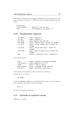 5.10 Manipulando registros 37
Observação: veja que estou trocando o delimitador da busca para deixar claro
o uso do registro de buscas “/”. - Pode-se usar um registro nomeado de ‘a-z’
assim:
let @a="new"
:%s/old/=@a/g ...... substitui ’old’ por new
=@a ................ faz refer^
encia ao registro ‘a’
5.10 Manipulando registros
:let @a=@_ ... limpa o registro a
:let @a=‘‘’’ ... limpa o registro a
:let @a=@" ... salva registro sem nome *N*
:let @*=@a ... copia o registro para o buffer de colagem
:let @*=@: ... copia o ultimo comando para o buffer de
colagem
:let @*=@/ ... copia a última busca para o buffer de
colagem
:let @*=@% ... copia o nome do arquivo para o buffer de
colagem
:reg ... mostra o conteúdo de todos os registros
Em modo de inserção
<C-R>- ....... Insere o registro de pequenas deleç~
oes
<C-R>[0-9a-z] .. Insere registros 0-9 e a-z
<C-R>% .. Insere o nome do arquivo
<C-R>=somevar .. Insere o conteúdo de uma variável
<C-R><C-A> ..... Insere ‘Big-Words’ veja seç~
ao 2.1
Um exemplo: pré-carregando o nome do arquivo no registro n.
coloque em seu ~/.vimrc
let @n=@%
Como foi atribuı́do ao registro n o conteúdo de @%, ou seja, o nome do arquivo,
você pode fazer algo assim em modo de inserção:
Ctrl-r n
E o nome do arquivo será inserido
5.11 Listando os registros atuais
Digitando o comando
 