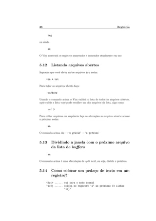 38 Registros
:reg
ou ainda
:ls
O Vim mostrará os registros numerados e nomeados atualmente em uso
5.12 Listando arquivos abertos
Suponha que você abriu vários arquivos txt assim:
vim *.txt
Para listar os arquivos aberto faça:
:buffers
Usando o comando acima o Vim exibirá a lista de todos os arquivos abertos,
após exibir a lista você pode escolher um dos arquivos da lista, algo como:
:buf 3
Para editar arquivos em sequência faça as alterações no arquivo atual e acesso
o próximo assim:
:wn
O comando acima diz → ‘w gravar’ → ‘n próximo’
5.13 Dividindo a janela com o próximo arquivo
da lista de buffers
:sn
O comando acima é uma abreviação de split next, ou seja, dividir e próximo.
5.14 Como colocar um pedaço de texto em um
registro?
<Esc> ...... vai para o modo normal
"a10j ...... coloca no registro ‘a’ as próximas 10 linhas
‘10j’
 