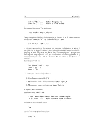 40 Registros
let var="foo" ...... define foo para var
echo var ........... mostra o valor de var
Pode também dizer ao Vim algo como...
:let @d=strftime("c")<Enter>
Neste caso estou dizendo a ele que guarde na variável ‘d’ at d, o valor da data
do sistema ‘strftime("c")’ ou então cole isto no vimrc:
let @d=strftime("c")<cr>
A diferença entre digitar diretamente um comando e adicioná-lo ao vimrc é
que uma vez no vimrc o registro em questão estará sempre disponı́vel, observe
também as sutis diferenças, um Enter inserido manualmente é apenas uma
indicação de uma ação que você fará pressionando a tecla especificada, já o
comando mapeado vira “<cr>”, veja ainda que no vimrc os dois pontos “:”
somem.
Pode mapear tudo isto
let @d=strftime("c")<cr>
imap ,d <cr-r>d
nmap ,d "dp
As atribuições acima correspondem a:
1. Guarda a data na variável ‘d’
2. Mapeamento para o modo de inserção “imap” digite ,d
3. Mapeamento para o modo normal “nmap” digite ,d
E digitar ,d normalmente
Desmistificando o strftime
" d=dia m=mes Y=ano H=hora M=minuto c=data-completa
:h strftime ........ ajuda completa sobre o comando
e inserir em modo normal assim:
"dp
ou usar em modo de inserção assim:
Ctrl-r d
 