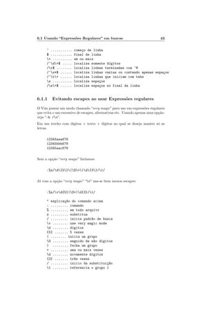 6.1 Usando “Expressões Regulares” em buscas 43
^ ........... começo de linha
$ ........... final de linha
+ .......... um ou mais
/^d+$ ..... localiza somente dı́gitos
/r$ ........ localiza linhas terminadas com ^M
/^s*$ ...... localiza linhas vazias ou contendo apenas espaços
/^t+ ...... localiza linhas que iniciam com tabs
s .......... localiza espaços
/s+$ ...... localiza espaços no final da linha
6.1.1 Evitando escapes ao usar Expressões regulares
O Vim possui um modo chamado“very magic”para uso em expressões regulares
que evita o uso excessivo de escapes, alternativas etc. Usando apenas uma opção:
veja “:h /v”.
Em um trecho com dı́gitos + texto + dı́gitos no qual se deseja manter só as
letras.
12345aaa678
12345bbb678
12345aac678
Sem a opção “very magic” farı́amos:
:%s/d{5}(D+)d{3}/1/
Já com a opção “very magic”“v” usa-se bem menos escapes:
:%s/vd{5}(D+)d{3}/1/
" explicaç~
ao do comando acima
: ......... comando
% ......... em todo arquivo
s ......... substitua
/ ......... inicia padr~
ao de busca
v ........ use very magic mode
d ........ dı́gitos
{5} ....... 5 vezes
( ........ inicia um grupo
D ........ seguido de n~
ao dı́gitos
) ........ fecha um grupo
+ ......... uma ou mais vezes
d ........ novamente dı́gitos
{3} ....... tr^
es vezes
/ ......... inicio da substituiç~
ao
1 ........ referencia o grupo 1
 