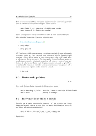 6.2 Destacando padrões 45
Nem todas as classes POSIX conseguem pegar caracteres acentuados, portanto
deve-se habilitar o destaque colorido para buscas usando:
:set hlsearch .... destaque colorido para buscas
:set incsearch ... busca incremental
Dessa forma podemos testar nossas buscas antes de fazer uma substituição.
Para aprender mais sobre Expressões Regulares leia:
• Guia sobre Espressões Regulares [3]
• :help regex
• :help pattern
- Uma forma rápida para encontrar a próxima ocorrência de uma palavra sob
o cursor é teclar ‘*’. Para encontrar uma ocorrência anterior da palavra sob
o cursor, existe o # (em ambos os casos o cursor deve estar posicionado sobre
a palavra que deseja procurar). As duas opções citadas localizam apenas se
a palavra corresponder totalmente ao padrão sob o cursor, pode-se bucar por
trechos de palavras que façam parte de palavras maiores usando-se ‘g*’. Pode-
se ainda exibir “dentro do contexto” todas as ocorrências de uma palavra sob o
cursor usando-se o seguinte atalho em modo normal:
[ Shift-i
6.2 Destacando padrões
:h %>
Você pode destacar linhas com mais de 30 caracteres assim:
:match ErrorMsg /%>30v/ . destaca linhas maiores que 30 caracteres
:match none .............. remove o destaque
6.3 Inserindo linha antes e depois
Suponha que se queira um comando, considere “,t”, que faça com que a linha
indentada corrente passe a ter uma linha em branco antes e depois; isto pode
ser obtido pelo seguinte mapeamento:
:map ,t <Esc>:.s/^(s+)(.*)/r12r/g<cr>
Explicando:
 