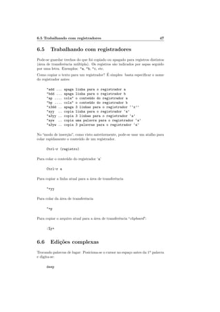 6.5 Trabalhando com registradores 47
6.5 Trabalhando com registradores
Pode-se guardar trechos do que foi copiado ou apagado para registros distintos
(área de transferência múltipla). Os registros são indicados por aspas seguido
por uma letra. Exemplos: "a, "b, "c, etc.
Como copiar o texto para um registrador? É simples: basta especificar o nome
do registrador antes:
"add ... apaga linha para o registrador a
"bdd ... apaga linha para o registrador b
"ap .... cola" o conteúdo do registrador a
"bp .... cola" o conteúdo do registrador b
"x3dd .. apaga 3 linhas para o registrador ‘‘x’’
"ayy .. copia linha para o registrador ‘a’
"a3yy .. copia 3 linhas para o registrador ‘a’
"ayw .. copia uma palavra para o registrador ‘a’
"a3yw .. copia 3 palavras para o registrador ‘a’
No “modo de inserção”, como visto anteriormente, pode-se usar um atalho para
colar rapidamente o conteúdo de um registrador.
Ctrl-r (registro)
Para colar o conteúdo do registrador ‘a’
Ctrl-r a
Para copiar a linha atual para a área de transferência
"+yy
Para colar da área de transferência
"+p
Para copiar o arquivo atual para a área de transferência “clipboard”:
:%y+
6.6 Edições complexas
Trocando palavras de lugar: Posiciona-se o cursor no espaço antes da 1a
palavra
e digita-se:
deep
 