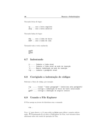 48 Buscas e Substituições
Trocando letras de lugar:
xp .... com a letra seguinte
xh[p .. com a letra anterior
Trocando linhas de lugar:
ddp ... com a linha de baixo
ddkP .. com a linha de cima
Tornando todo o texto maiúsculo
gggUG
ggVGU
6.7 Indentando
>> ..... Indenta a linha atual
^t ..... Indenta a linha atual em modo de inserç~
ao
^d ..... Remove indentaç~
ao em modo de inserç~
ao
>ip .... indenta o parágrafo atual
6.8 Corrigindo a indentação de códigos
Selecione o bloco de código, por exemplo
vip ..... visual ‘‘inner paragraph’’ (selecione este parágrafo)
= ....... corrige a indentaç~
ao do bloco de texto selecionado
ggVG= .... corrige a identaç~
ao do arquivo inteiro
6.9 Usando o File Explorer
O Vim navega na árvore de diretórios com o comando
vim .
Use o ‘j’ para descer e o ‘k’ para subir ou Enter para editar o arquivo selecio-
nado. - Pressionando F1 ao abrir o FileExplorer do Vim, você encontra dicas
adicionais sobre este modo de operação do Vim.
 