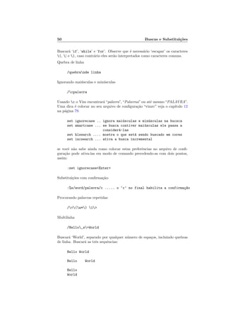 50 Buscas e Substituições
Buscará ‘if’, ‘while’ e ‘for’. Observe que é necessário ‘escapar’ os caracteres
(, | e ), caso contrário eles serão interpretados como caracteres comuns.
Quebra de linha
/quebrande linha
Ignorando maiúsculas e minúsculas
/cpalavra
Usando c o Vim encontrará “palavra”, “Palavraa” ou até mesmo “PALAVRA”.
Uma dica é colocar no seu arquivo de configuração “vimrc” veja o capı́tulo 12
na página 79.
set ignorecase .. ignora maiúsculas e minúsculas na bucsca
set smartcase ... se busca contiver maiúsculas ele passa a
considerá-las
set hlsearch .... mostra o que está sendo buscado em cores
set incsearch ... ativa a busca incremental
se você não sabe ainda como colocar estas preferências no arquivo de confi-
guração pode ativa-las em modo de comando precedendo-as com dois pontos,
assim:
:set ignorecase<Enter>
Substituições com confirmação:
:%s/word/palavra/c ..... o ‘c’ no final habilita a confirmaç~
ao
Procurando palavras repetidas
/<(w*) 1>
Multilinha
/Hello_s+World
Buscará ‘World’, separado por qualquer número de espaços, incluindo quebras
de linha. Buscará as três sequências:
Hello World
Hello World
Hello
World
 