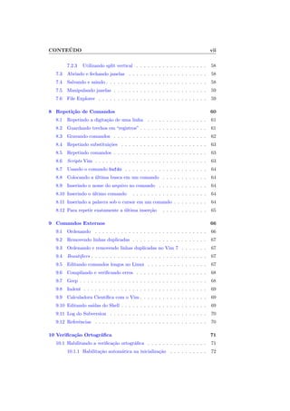 CONTEÚDO vii
7.2.3 Utilizando split vertical . . . . . . . . . . . . . . . . . . . 58
7.3 Abrindo e fechando janelas . . . . . . . . . . . . . . . . . . . . . 58
7.4 Salvando e saindo . . . . . . . . . . . . . . . . . . . . . . . . . . . 58
7.5 Manipulando janelas . . . . . . . . . . . . . . . . . . . . . . . . . 59
7.6 File Explorer . . . . . . . . . . . . . . . . . . . . . . . . . . . . . 59
8 Repetição de Comandos 60
8.1 Repetindo a digitação de uma linha . . . . . . . . . . . . . . . . 61
8.2 Guardando trechos em “registros” . . . . . . . . . . . . . . . . . . 61
8.3 Gravando comandos . . . . . . . . . . . . . . . . . . . . . . . . . 62
8.4 Repetindo substituições . . . . . . . . . . . . . . . . . . . . . . . 63
8.5 Repetindo comandos . . . . . . . . . . . . . . . . . . . . . . . . . 63
8.6 Scripts Vim . . . . . . . . . . . . . . . . . . . . . . . . . . . . . . 63
8.7 Usando o comando bufdo . . . . . . . . . . . . . . . . . . . . . . 64
8.8 Colocando a última busca em um comando . . . . . . . . . . . . 64
8.9 Inserindo o nome do arquivo no comando . . . . . . . . . . . . . 64
8.10 Inserindo o último comando . . . . . . . . . . . . . . . . . . . . 64
8.11 Inserindo a palavra sob o cursor em um comando . . . . . . . . . 64
8.12 Para repetir exatamente a última inserção . . . . . . . . . . . . 65
9 Comandos Externos 66
9.1 Ordenando . . . . . . . . . . . . . . . . . . . . . . . . . . . . . . 66
9.2 Removendo linhas duplicadas . . . . . . . . . . . . . . . . . . . . 67
9.3 Ordenando e removendo linhas duplicadas no Vim 7 . . . . . . . 67
9.4 Beautifiers . . . . . . . . . . . . . . . . . . . . . . . . . . . . . . . 67
9.5 Editando comandos longos no Linux . . . . . . . . . . . . . . . . 67
9.6 Compilando e verificando erros . . . . . . . . . . . . . . . . . . . 68
9.7 Grep . . . . . . . . . . . . . . . . . . . . . . . . . . . . . . . . . . 68
9.8 Indent . . . . . . . . . . . . . . . . . . . . . . . . . . . . . . . . . 69
9.9 Calculadora Cientı́fica com o Vim . . . . . . . . . . . . . . . . . . 69
9.10 Editando saı́das do Shell . . . . . . . . . . . . . . . . . . . . . . . 69
9.11 Log do Subversion . . . . . . . . . . . . . . . . . . . . . . . . . . 70
9.12 Referências . . . . . . . . . . . . . . . . . . . . . . . . . . . . . . 70
10 Verificação Ortográfica 71
10.1 Habilitando a verificação ortográfica . . . . . . . . . . . . . . . . 71
10.1.1 Habilitação automática na inicialização . . . . . . . . . . 72
 