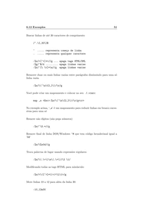 6.12 Exemplos 51
Buscar linhas de até 30 caracteres de comprimento
/^.{,30}$
^ ..... representa começo de linha
. ..... representa qualquer caractere
:%s/<[^>]*>//g ... apaga tags HTML/XML
:%g/^$/d ......... apaga linhas vazias
:%s/^[ t]*n//g apaga linhas vazias
Remover duas ou mais linhas vazias entre parágrafos diminuindo para uma só
linha vazia.
:%s/(^n{2,})/r/g
Você pode criar um mapeamento e colocar no seu /.vimrc
map ,s <Esc>:%s/(^n{2,})/r/g<cr>
No exemplo acima, ‘,s’ é um mapeamento para reduzir linhas em branco suces-
sivas para uma só
Remove não dı́gitos (não pega números)
:%s/^D.*//g
Remove final de linha DOS/Windows ^M que tem código hexadecimal igual a
‘0d’
:%s/%x0d//g
Troca palavras de lugar usando expressões regulares:
:%s/(.+)s(.+)/2 1/
Modificando todas as tags HTML para minúsculo:
:%s/<([^>]*)>/<L1>/g
Move linhas 10 a 12 para além da linha 30:
:10,12m30
 