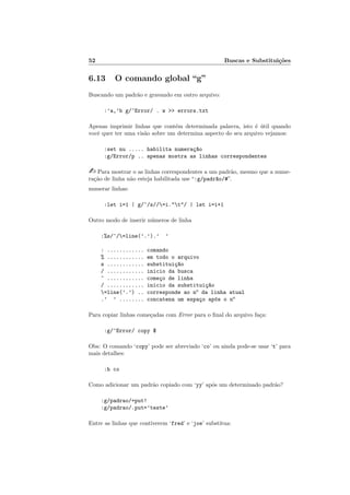 52 Buscas e Substituições
6.13 O comando global “g”
Buscando um padrão e gravando em outro arquivo:
:’a,’b g/^Error/ . w >> errors.txt
Apenas imprimir linhas que contém determinada palavra, isto é útil quando
você quer ter uma visão sobre um determina aspecto do seu arquivo vejamos:
:set nu ..... habilita numeraç~
ao
:g/Error/p .. apenas mostra as linhas correspondentes
- Para mostrar o as linhas correspondentes a um padrão, mesmo que a nume-
ração de linha não esteja habilitada use “:g/padr~
ao/#”.
numerar linhas:
:let i=1 | g/^/s//=i."t"/ | let i=i+1
Outro modo de inserir números de linha
:%s/^/=line(’.’).’ ’
: ............ comando
% ............ em todo o arquivo
s ............ substituiç~
ao
/ ............ inicio da busca
^ ............ começo de linha
/ ............ inicio da substituiç~
ao
=line(’.’) .. corresponde ao no
da linha atual
.’ ’ ........ concatena um espaço após o no
Para copiar linhas começadas com Error para o final do arquivo faça:
:g/^Error/ copy $
Obs: O comando ‘copy’ pode ser abreviado ‘co’ ou ainda pode-se usar ‘t’ para
mais detalhes:
:h co
Como adicionar um padrão copiado com ‘yy’ após um determinado padrão?
:g/padrao/+put!
:g/padrao/.put=’teste’
Entre as linhas que contiverem ‘fred’ e ‘joe’ substitua:
 