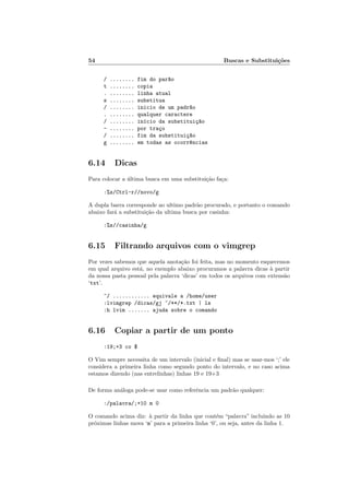 54 Buscas e Substituições
/ ........ fim do par~
ao
t ........ copia
. ........ linha atual
s ........ substitua
/ ........ inicio de um padr~
ao
. ........ qualquer caractere
/ ........ inı́cio da substituiç~
ao
- ........ por traço
/ ........ fim da substituiç~
ao
g ........ em todas as ocorr^
encias
6.14 Dicas
Para colocar a última busca em uma substituição faça:
:%s/Ctrl-r//novo/g
A dupla barra corresponde ao ultimo padrão procurado, e portanto o comando
abaixo fará a substituição da ultima busca por casinha:
:%s//casinha/g
6.15 Filtrando arquivos com o vimgrep
Por vezes sabemos que aquela anotação foi feita, mas no momento esquecemos
em qual arquivo está, no exemplo abaixo procuramos a palavra dicas à partir
da nossa pasta pessoal pela palavra ‘dicas’ em todos os arquivos com extensão
‘txt’.
~/ ............ equivale a /home/user
:lvimgrep /dicas/gj ~/**/*.txt | ls
:h lvim ....... ajuda sobre o comando
6.16 Copiar a partir de um ponto
:19;+3 co $
O Vim sempre necessita de um intervalo (inicial e final) mas se usar-mos ‘;’ ele
considera a primeira linha como segundo ponto do intervalo, e no caso acima
estamos dizendo (nas entrelinhas) linhas 19 e 19+3
De forma análoga pode-se usar como referência um padrão qualquer:
:/palavra/;+10 m 0
O comando acima diz: à partir da linha que contém “palavra” incluindo as 10
próximas linhas mova ‘m’ para a primeira linha ‘0’, ou seja, antes da linha 1.
 