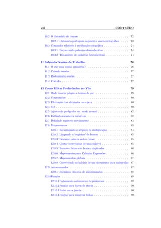 viii CONTEÚDO
10.2 O dicionário de termos . . . . . . . . . . . . . . . . . . . . . . . . 72
10.2.1 Dicionário português segundo o acordo ortográfico . . . . 73
10.3 Comandos relativos à verificação ortográfica . . . . . . . . . . . . 74
10.3.1 Encontrando palavras desconhecidas . . . . . . . . . . . . 74
10.3.2 Tratamento de palavras desconhecidas . . . . . . . . . . . 74
11 Salvando Sessões de Trabalho 76
11.1 O que uma sessão armazena? . . . . . . . . . . . . . . . . . . . . 76
11.2 Criando sessões . . . . . . . . . . . . . . . . . . . . . . . . . . . . 77
11.3 Restaurando sessões . . . . . . . . . . . . . . . . . . . . . . . . . 77
11.4 Viminfo . . . . . . . . . . . . . . . . . . . . . . . . . . . . . . . . 77
12 Como Editar Preferências no Vim 79
12.1 Onde colocar plugins e temas de cor . . . . . . . . . . . . . . . . 79
12.2 Comentários . . . . . . . . . . . . . . . . . . . . . . . . . . . . . 80
12.3 Efetivação das alterações no vimrc . . . . . . . . . . . . . . . . . 80
12.4 Set . . . . . . . . . . . . . . . . . . . . . . . . . . . . . . . . . . . 80
12.5 Ajustando parágrafos em modo normal . . . . . . . . . . . . . . . 82
12.6 Exibindo caracteres invisı́veis . . . . . . . . . . . . . . . . . . . . 82
12.7 Definindo registros previamente . . . . . . . . . . . . . . . . . . . 83
12.8 Mapeamentos . . . . . . . . . . . . . . . . . . . . . . . . . . . . . 83
12.8.1 Recarregando o arquivo de configuração . . . . . . . . . . 84
12.8.2 Limpando o “registro” de buscas . . . . . . . . . . . . . . 85
12.8.3 Destacar palavra sob o cursor . . . . . . . . . . . . . . . 85
12.8.4 Contar ocorrências de uma palavra . . . . . . . . . . . . . 85
12.8.5 Remover linhas em branco duplicadas . . . . . . . . . . . 86
12.8.6 Mapeamento para Calcular Expressões . . . . . . . . . . . 86
12.8.7 Mapeamentos globais . . . . . . . . . . . . . . . . . . . . 87
12.8.8 Convertendo as iniciais de um documento para maiúsculas 87
12.9 Autocomandos . . . . . . . . . . . . . . . . . . . . . . . . . . . . 87
12.9.1 Exemplos práticos de autocomandos . . . . . . . . . . . . 88
12.10Funções . . . . . . . . . . . . . . . . . . . . . . . . . . . . . . . . 89
12.10.1Fechamento automático de parênteses . . . . . . . . . . . 89
12.10.2Função para barra de status . . . . . . . . . . . . . . . . . 90
12.10.3Rolar outra janela . . . . . . . . . . . . . . . . . . . . . . 90
12.10.4Função para numerar linhas . . . . . . . . . . . . . . . . . 90
 