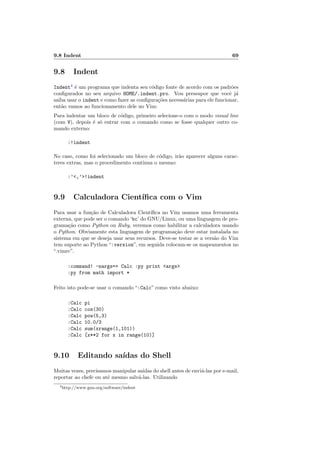 9.8 Indent 69
9.8 Indent
Indent4
é um programa que indenta seu código fonte de acordo com os padrões
configurados no seu arquivo HOME/.indent.pro. Vou pressupor que você já
saiba usar o indent e como fazer as configurações necessárias para ele funcionar,
então vamos ao funcionamento dele no Vim:
Para indentar um bloco de código, primeiro selecione-o com o modo visual line
(com V), depois é só entrar com o comando como se fosse qualquer outro co-
mando externo:
:!indent
No caso, como foi selecionado um bloco de código, irão aparecer alguns carac-
teres extras, mas o procedimento continua o mesmo:
:’<,’>!indent
9.9 Calculadora Cientı́fica com o Vim
Para usar a função de Calculadora Cientı́fica no Vim usamos uma ferramenta
externa, que pode ser o comando ‘bc’ do GNU/Linux, ou uma linguagem de pro-
gramação como Python ou Ruby, veremos como habilitar a calculadora usando
o Python. Obviamente esta linguagem de programação deve estar instalada no
sistema em que se deseja usar seus recursos. Deve-se testar se a versão do Vim
tem suporte ao Python “:version”, em seguida colocam-se os mapeamentos no
“.vimrc”.
:command! -nargs=+ Calc :py print <args>
:py from math import *
Feito isto pode-se usar o comando “:Calc” como visto abaixo:
:Calc pi
:Calc cos(30)
:Calc pow(5,3)
:Calc 10.0/3
:Calc sum(xrange(1,101))
:Calc [x**2 for x in range(10)]
9.10 Editando saı́das do Shell
Muitas vezes, precisamos manipular saı́das do shell antes de enviá-las por e-mail,
reportar ao chefe ou até mesmo salvá-las. Utilizando
4http://www.gnu.org/software/indent
 
