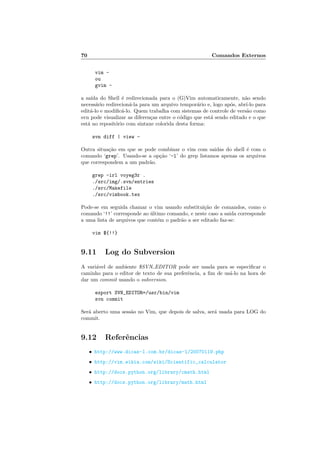 70 Comandos Externos
vim -
ou
gvim -
a saı́da do Shell é redirecionada para o (G)Vim automaticamente, não sendo
necessário redirecioná-la para um arquivo temporário e, logo após, abrı́-lo para
editá-lo e modificá-lo. Quem trabalha com sistemas de controle de versão como
svn pode visualizar as diferenças entre o código que está sendo editado e o que
está no repositório com sintaxe colorida desta forma:
svn diff | view -
Outra situação em que se pode combinar o vim com saidas do shell é com o
comando ‘grep’. Usando-se a opção ‘-l’ do grep listamos apenas os arquivos
que correspondem a um padrão.
grep -irl voyeg3r .
./src/img/.svn/entries
./src/Makefile
./src/vimbook.tex
Pode-se em seguida chamar o vim usando substituição de comandos, como o
comando ‘!!’ corresponde ao último comando, e neste caso a saida corresponde
a uma lista de arquivos que contém o padrão a ser editado faz-se:
vim ${!!}
9.11 Log do Subversion
A variável de ambiente $SVN EDITOR pode ser usada para se especificar o
caminho para o editor de texto de sua preferência, a fim de usá-lo na hora de
dar um commit usando o subversion.
export SVN_EDITOR=/usr/bin/vim
svn commit
Será aberto uma sessão no Vim, que depois de salva, será usada para LOG do
commit.
9.12 Referências
• http://www.dicas-l.com.br/dicas-l/20070119.php
• http://vim.wikia.com/wiki/Scientific_calculator
• http://docs.python.org/library/cmath.html
• http://docs.python.org/library/math.html
 