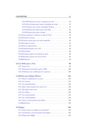 CONTEÚDO ix
12.10.5Função para trocar o esquema de cores . . . . . . . . . . . 91
12.10.6Uma função para inserir cabeçalho de script . . . . . . . . 91
12.10.7Função para inserir cabeçalhos Python . . . . . . . . . . . 91
12.10.8Função para pular para uma linha . . . . . . . . . . . . . 92
12.10.9Função para gerar backup . . . . . . . . . . . . . . . . . . 93
12.11Como adicionar o Python ao path do Vim? . . . . . . . . . . . . 93
12.12Criando um menu . . . . . . . . . . . . . . . . . . . . . . . . . . 93
12.13Criando menus para um modo especı́fico . . . . . . . . . . . . . . 94
12.14Exemplo de menu . . . . . . . . . . . . . . . . . . . . . . . . . . . 94
12.15Outros mapeamentos . . . . . . . . . . . . . . . . . . . . . . . . . 95
12.16Complementação com “tab” . . . . . . . . . . . . . . . . . . . . . 96
12.17Abreviações . . . . . . . . . . . . . . . . . . . . . . . . . . . . . . 96
12.18Evitando arquivos de backup no disco . . . . . . . . . . . . . . . 96
12.19Mantendo apenas um Gvim aberto . . . . . . . . . . . . . . . . . 97
12.20Referências . . . . . . . . . . . . . . . . . . . . . . . . . . . . . . 98
13 Um Wiki para o Vim 99
13.1 Como usar . . . . . . . . . . . . . . . . . . . . . . . . . . . . . . . 99
13.2 Salvamento automático para o Wiki . . . . . . . . . . . . . . . . 100
13.3 Problemas com codificação de caracteres . . . . . . . . . . . . . . 100
14 Hábitos para Edição Efetiva 101
14.1 Mova-se rapidamente no texto . . . . . . . . . . . . . . . . . . . . 101
14.2 Use marcas . . . . . . . . . . . . . . . . . . . . . . . . . . . . . . 101
14.3 Use quantificadores . . . . . . . . . . . . . . . . . . . . . . . . . . 102
14.4 Edite vários arquivos de uma só vez . . . . . . . . . . . . . . . . 103
14.5 Não digite duas vezes . . . . . . . . . . . . . . . . . . . . . . . . 103
14.6 Use dobras . . . . . . . . . . . . . . . . . . . . . . . . . . . . . . 104
14.7 Use autocomandos . . . . . . . . . . . . . . . . . . . . . . . . . . 104
14.8 Use o File Explorer . . . . . . . . . . . . . . . . . . . . . . . . . . 104
14.9 Torne as boas práticas um hábito . . . . . . . . . . . . . . . . . 105
14.10Referências . . . . . . . . . . . . . . . . . . . . . . . . . . . . . . 105
15 Plugins 106
15.1 Como testar um plugin sem instalá-lo? . . . . . . . . . . . . . . . 106
15.2 Atualizando a documentação dos plugins . . . . . . . . . . . . . . 107
15.3 Plugin para L
A
TEX . . . . . . . . . . . . . . . . . . . . . . . . . . 107
 