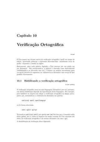 Capı́tulo 10
Verificação Ortográfica
:h spell
O Vim possui um recurso nativo de verificação ortográfica (spell) em tempo de
edição, apontando palavras e expressões desconhecidas—usualmente erros de
grafia—enquanto o usuário as digita.
Basicamente, para cada palavra digitada o Vim procura por sua grafia em
um dicionário. Não encontrando-a, a palavra é marcada como desconhecida
(sublinhando-a ou alterando sua cor), e fornece ao usuário mecanismos para
corrigi-la (através de sugestões) ou cadastrá-la no dicionário caso esteja de fato
grafada corretamente.
10.1 Habilitando a verificação ortográfica
:h spell, spelllang
A verificação ortográfica atua em uma linguagem (dicionário) por vez, portanto,
sua efetiva habilitação depende da especificação desta linguagem. Por exemplo,
para habilitar no arquivo em edição a verificação ortográfica na lı́ngua portu-
guesa (pt), assumindo-se a existência do dicionário em questão:
:setlocal spell spelllang=pt
ou de forma abreviada:
:setl spell spl=pt
Trocando-se setlocal (setl) por apenas set (se) faz com que o comando tenha
efeito global, isto é, todos os arquivos da sessão corrente do Vim estariam sob
efeito da verificação ortográfica e do mesmo dicionário (no caso o pt).
A desabilitação da verificação dá-se digitando:
 
