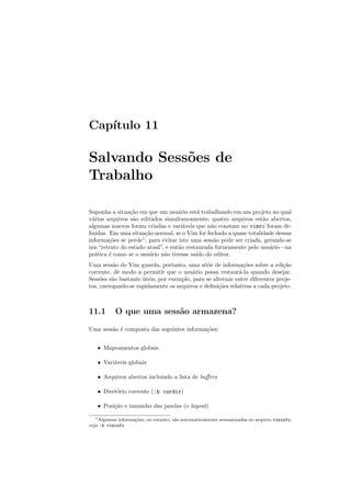 Capı́tulo 11
Salvando Sessões de
Trabalho
Suponha a situação em que um usuário está trabalhando em um projeto no qual
vários arquivos são editados simultaneamente; quatro arquivos estão abertos,
algumas macros foram criadas e variáveis que não constam no vimrc foram de-
finidas. Em uma situação normal, se o Vim for fechado a quase totalidade dessas
informações se perde1
; para evitar isto uma sessão pode ser criada, gerando-se
um “retrato do estado atual”, e então restaurada futuramente pelo usuário—na
prática é como se o usuário não tivesse saı́do do editor.
Uma sessão do Vim guarda, portanto, uma série de informações sobre a edição
corrente, de modo a permitir que o usuário possa restaurá-la quando desejar.
Sessões são bastante úteis, por exemplo, para se alternar entre diferentes proje-
tos, carregando-se rapidamente os arquivos e definições relativas a cada projeto.
11.1 O que uma sessão armazena?
Uma sessão é composta das seguintes informações:
• Mapeamentos globais
• Variáveis globais
• Arquivos abertos incluindo a lista de buffers
• Diretório corrente (:h curdir)
• Posição e tamanho das janelas (o layout)
1Algumas informações, no entanto, são automaticamente armazenadas no arquivo viminfo;
veja :h viminfo
 