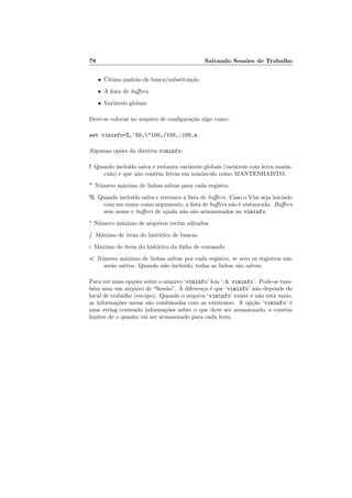 78 Salvando Sessões de Trabalho
• Último padrão de busca/substituição
• A lista de buffers
• Variáveis globais
Deve-se colocar no arquivo de configuração algo como:
set viminfo=%,’50,"100,/100,:100,n
Algumas opões da diretiva viminfo:
! Quando incluı́do salva e restaura variáveis globais (variáveis com letra maiús-
cula) e que não contém letras em minúsculo como MANTENHAISTO.
” Número máximo de linhas salvas para cada registro.
% Quando incluı́do salva e restaura a lista de buffers. Caso o Vim seja iniciado
com um nome como argumento, a lista de buffers não é restaurada. Buffers
sem nome e buffers de ajuda não são armazenados no viminfo.
’ Número máximo de arquivos recém editados.
/ Máximo de itens do histórico de buscas.
: Máximo de itens do histórico da linha de comando
< Número máximo de linhas salvas por cada registro, se zero os registros não
serão salvos. Quando não incluı́do, todas as linhas são salvas.
Para ver mais opções sobre o arquivo ‘viminfo’ leia ‘:h viminfo’. Pode-se tam-
bém usar um arquivo de “Sessão”. A diferença é que ‘viminfo’ não depende do
local de trabalho (escopo). Quando o arquivo ‘viminfo’ existe e não está vazio,
as informações novas são combinadas com as existentes. A opção ‘viminfo’ é
uma string contendo informações sobre o que deve ser armazenado, e contém
limites de o quanto vai ser armazenado para cada item.
 