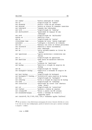 12.4 Set 81
set number ............... "mostra numeraç~
ao de linhas
set nu ................... "simplificaç~
ao de ‘number’
set showmode ............. "mostra o modo em que estamos
set showcmd .............. "mostra no status os comandos inseridos
set tabstop=4 ............ "tamanho das tabulaç~
oes
set ts=4 ................. "simplificaç~
ao de ‘tabstop’
set shiftwidth=4 ......... "quantidade de espaços de uma
tabulaç~
ao
set sw=4 ................. "simplificaç~
ao de ‘shiftwidth’
syntax on ................ "habilita cores
syn on ................... "simplificaç~
ao de ‘syntax’
colorscheme tema ......... "esquema de cores ‘syntax highlight’
autochdir ................ "configura o diretório de trabalho
set hls .................. "destaca com cores os termos procurados
set incsearch ............ "habilita a busca incremental
set ai ................... "auto identaç~
ao
set aw ................... "salva automaticamente ao trocar de
‘buffer’
set ignorecase ........... "ignora maiúsculas e minúsculas nas
buscas
set ic ................... "simplificaç~
ao de ignorecase
set smartcase ............ "numa busca em maiúsculo habilita
‘case’
set scs .................. "sin^
onimo de ‘smartcase’
set backup ............... "habilita a criaç~
ao de arquivos de
backup
set bk ................... "simplificaç~
ao de ‘backup’
set backupext=.backup .... "especifica a extens~
ao do arquivo de
backup
set bex=.backup .......... "simplificaç~
ao de backupext
set backupdir=~/.backup,./ "diretório(s) para arquivos de backup
set bdir ................. "simplificaç~
ao de ‘backupdir’
set nobackup ............. "evita a criaç~
ao de arquivos de backup
ste nobk ................. "simplificaç~
ao de ‘nobackup’
set cursorline ........... "abreviaç~
ao de cursor line (destaca
linha atual)
set cul .................. "simplificaç~
ao de ‘cursorline’
set ttyfast .............. "melhora o redraw de janelas.
set columns=88 ........... "deixa a janela com 88 colunas.
set mousemodel=popup ..... "exibe o conteúdo de folders e
sugest~
oes spell
set viminfo=%,’50,"100,/100,:100,n "armazena opç~
oes (buffers)
- Se ao iniciar o vim obtivermos mensagens de erros e houver dúvida se o erro
é no vim ou em sua configuração, pode-se inicia-lo sem que o mesmo carregue
o arquivo ‘.vimrc’.
:vim -u NONE
 
