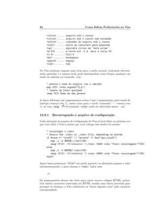 84 Como Editar Preferências no Vim
<cfile> ..... arquivo sob o cursor
<cfile> ..... arquivo sob o cursor sem extens~
ao
<sfile> ..... conteúdo do arquivo sob o cursor
<left> ...... salta um caractere para esquerda
<up> ........ equivale clicar em ‘seta acima’
<m-f4> ...... a tecla alt -> m mais a tecla f4
<c-f> ....... Ctrl-f
<bs> ........ backspace
<space> ..... espaço
<tab> ....... tab
No Vim podemos mapear uma tecla para o modo normal, realizando determi-
nada operação e a mesma tecla pode desempenhar outra função qualquer em
modo de inserção ou comando, veja:
" mostra o nome do arquivo com o caminho
map <F2> :echo expand("%:p")
" insere um texto qualquer
imap <F2> Nome de uma pessoa
A única diferença nos mapeamentos acima é que o mapeamento para modo de
inserção começa com ‘i’, assim como para o modo “comando” ‘:’ começa com
‘c’ no caso ‘cmap’. - O comando ‘:echo’ pode ser abreviado assim: ‘:ec’.
12.8.1 Recarregando o arquivo de configuração
Cada alteração no arquivo de configuração do Vim só terá efeito na próxima vez
que você abrir o Vim a menos que você coloque isto dentro do mesmo
" recarregar o vimrc
" Source the .vimrc or _vimrc file, depending on system
if &term == "win32" || "pcterm" || has("gui_win32")
map ,v :e $HOME/_vimrc<CR>
nmap <F12> :<C-u>source ~/_vimrc <BAR> echo "Vimrc recarregado!"<CR>
else
map ,v :e $HOME/.vimrc<CR>
nmap <F12> :<C-u>source ~/.vimrc <BAR> echo "Vimrc recarregado!"<CR>
endif
Agora basta pressionar “<F12>” em modo normal e as alterações passam a valer
instantaneamente, e para chamar o ‘vimrc’ basta usar.
,v
Os mapeamentos abaixo são úteis para quem escreve códigos HTML, permi-
tem inserir caracteres reservados do HTML usando uma barra invertida para
proteger os mesmos, o Vim substituirá os “barra alguma coisa” pelo caractere
correspondente.
 