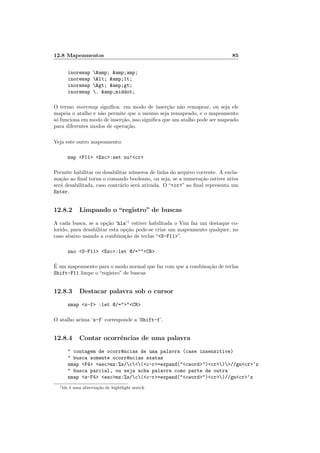 12.8 Mapeamentos 85
inoremap &amp; &amp;amp;
inoremap < &amp;lt;
inoremap > &amp;gt;
inoremap . &amp;middot;
O termo inoremap significa: em modo de inserção não remapear, ou seja ele
mapeia o atalho e não permite que o mesmo seja remapeado, e o mapeamento
só funciona em modo de inserção, isso significa que um atalho pode ser mapeado
para diferentes modos de operação.
Veja este outro mapeamento:
map <F11> <Esc>:set nu!<cr>
Permite habilitar ou desabilitar números de linha do arquivo corrente. A excla-
mação ao final torna o comando booleano, ou seja, se a numeração estiver ativa
será desabilitada, caso contrário será ativada. O “<cr>” ao final representa um
Enter.
12.8.2 Limpando o “registro” de buscas
A cada busca, se a opção ‘hls’1
estiver habilitada o Vim faz um destaque co-
lorido, para desabilitar esta opção pode-se criar um mapeamento qualquer, no
caso abaixo usando a combinação de teclas “<S-F11>”.
nno <S-F11> <Esc>:let @/=""<CR>
É um mapeamento para o modo normal que faz com que a combinação de teclas
Shift-F11 limpe o “registro” de buscas
12.8.3 Destacar palavra sob o cursor
nmap <s-f> :let @/=">"<CR>
O atalho acima ‘s-f’ corresponde a ‘Shift-f’.
12.8.4 Contar ocorrências de uma palavra
" contagem de ocorr^
encias de uma palavra (case insensitive)
" busca somente ocorr^
encias exatas
nmap <F4> <esc>mz:%s/c<(<c-r>=expand("<cword>")<cr>)>//gn<cr>‘z
" busca parcial, ou seja acha palavra como parte de outra
nmap <s-F4> <esc>mz:%s/c(<c-r>=expand("<cword>")<cr>)//gn<cr>‘z
1hls é uma abreviação de hightlight search
 