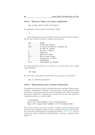 86 Como Editar Preferências no Vim
12.8.5 Remover linhas em branco duplicadas
map ,d <Esc>:%s/(^n{2,})/r/g<cr>
No mapeamento acima estamos associando o atalho:
,d
. . . à ação desejada, fazer com que linhas em branco sucessivas sejam substituı́-
das por uma só linha em branco, vejamos como funciona:
map ......... mapear
,d .......... atalho que quermos
<Esc> ....... se estive em modo de inserç~
ao sai
: ........... em modo de comando
% ........... em todo o arquivo
s ........... substitua
n .......... quebra de linha
{2,} ........ duas ou mais vezes
r .......... trocado por r Enter
g ........... globalmente
<cr> ........ confirmaç~
ao do comando
As barras invertidas podem não ser usadas se o seu Vim estiver com a opção
magic habilitada
:set magic
Por acaso este é um padrão portanto tente usar assim pra ver se funciona
map ,d :%s/n{2,}/r/g<cr>
12.8.6 Mapeamento para Calcular Expressões
Os mapeamentos abaixo exibem o resultado das quatro operações básicas (soma,
subtração, multiplicação e divisão). O primeiro para o modo normal no qual
posiciona-se o cursor no primeiro caractere da expressão tipo“5*9”e em seguida
pressiona-se “Shift-F1”, o segundo para o modo insert em que, após digitada a
expressão pressiona-se o mesmo atalho.
" calculadora
map <s-f1> <esc>0"myEA=<c-r>=<c-r>m<enter><esc>
imap <s-f1> <space><esc>"myBEa=<c-r>=<c-r>m<enter><del>
Para efetuar cálculos com maior precisão e também resolver problemas como
potências raı́zes, logaritmos pode-se mapear comandos externos, como a biblio-
teca matemática da linguagem de programação Python. Neste link [10] há um
manual que ensina a realizar este procedimento, ou acesse o capı́tulo 2.16 na
página 17.
 