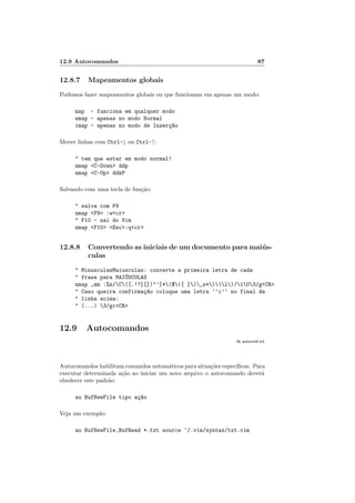 12.9 Autocomandos 87
12.8.7 Mapeamentos globais
Podemos fazer mapeamentos globais ou que funcionam em apenas um modo:
map - funciona em qualquer modo
nmap - apenas no modo Normal
imap - apenas no modo de Inserç~
ao
Mover linhas com Ctrl-↓ ou Ctrl-↑:
" tem que estar em modo normal!
nmap <C-Down> ddp
nmap <C-Up> ddkP
Salvando com uma tecla de função:
" salva com F9
nmap <F9> :w<cr>
" F10 - sai do Vim
nmap <F10> <Esc>:q<cr>
12.8.8 Convertendo as iniciais de um documento para maiús-
culas
" MinusculasMaiusculas: converte a primeira letra de cada
" frase para MAIÚSCULAS
nmap ,mm :%s/C([.!?][])"’]*($|[ ])_s*)(l)/1U3/g<CR>
" Caso queira confirmaç~
ao coloque uma letra ‘‘c’’ no final da
" linha acima:
" (...) 3/gc<CR>
12.9 Autocomandos
:h autocmd.txt
Autocomandos habilitam comandos automáticos para situações especı́ficas. Para
executar determinada ação ao iniciar um novo arquivo o autocomando deverá
obedecer este padrão:
au BufNewFile tipo aç~
ao
Veja um exemplo:
au BufNewFile,BufRead *.txt source ~/.vim/syntax/txt.vim
 