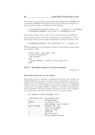 88 Como Editar Preferências no Vim
No exemplo acima o Vim aplica autocomandos para arquivos novos“BufNewfile”
ou existentes “BufRead” terminados em txt, e para estes tipos carrega um ar-
quivo de syntax, ou seja, um esquema de cores especı́fico.
" http://aurelio.net/doc/vim/txt.vim coloque em ~/.vim/syntax
au BufNewFile,BufRead *.txt source ~/.vim/syntax/txt.vim
Para arquivos do tipo texto ‘*.txt’ use um arquivo de syntax em particular.
O autocomando abaixo coloca um cabeçalho para scripts bash caso a linha 1
esteja vazia, observe que os arquivos em questão tem que ter a extensão ‘.sh’.
au BufNewFile,BufRead *.sh if getline(1) == "" | normal ,sh
- Para configurar o vim de modo que o diretório corrente fique no path coloque
este código no ‘vimrc’.
"fonte: wikia - wiki sobre o vim
if exists(’+autochdir’)
set autochdir
else
autocmd BufEnter * silent! lcd %:p:h:gs/ / /
endif
12.9.1 Exemplos práticos de autocomandos
:h expandtab, retab
Detectando indentação fora do padrão
Há situações em que é necessária a uniformização de ações, por exemplo, em
códigos Python deve-se manter um padrão para a indentação, ou será com es-
paços ou será com tabulações, não se pode misturar os dois pois o interpretador
retornaria um erro. Outra situação em que misturar espaços com tabulações
ocasiona erros é em códigos L
A
TEX, ao compilar o documento a formatação não
sai como desejado. Até que se perceba o erro leva um tempo. Para configurar
o vim de forma que ele detecte este tipo de erro ao entrar no arquivo:
au! VimEnter * match ErrorMsg /^t+/
" explicaç~
ao para o autocomando acima
au! ............... automaticamente
VimEnter .......... ao entrar no vim
* ................. para qualquer tipo de arquivo
match ErrorMsg .... destaque como erro
/ ................. inicio de um padr~
ao
^ ................. começo de linha
t ................ tabulaç~
ao
+ ................ uma vez ou mais
/ ................. fim do padr~
ao de buscas
 