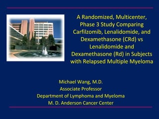 A Randomized, Multicenter,
Phase 3 Study Comparing
Carfilzomib, Lenalidomide, and
Dexamethasone (CRd) vs
Lenalidomide and
Dexamethasone (Rd) in Subjects
with Relapsed Multiple Myeloma
Michael Wang, M.D.
Associate Professor
Department of Lymphoma and Myeloma
M. D. Anderson Cancer Center
 