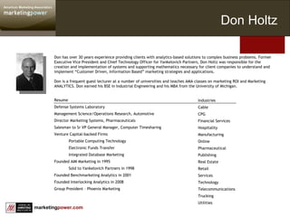 Don has over 30 years experience providing clients with analytics-based solutions to complex business problems. Former Executive Vice President and Chief Technology Officer for Yankelovich Partners, Don Holtz was responsible for the creation and implementation of systems and supporting mathematics necessary for client companies to understand and implement “Customer Driven, Information Based” marketing strategies and applications.  Don is a frequent guest lecturer at a number of universities and teaches AMA classes on marketing ROI and Marketing ANALYTICS. Don earned his BSE in Industrial Engineering and his MBA from the University of Michigan.   Resume Defense Systems Laboratory  Management Science/Operations Research, Automotive Director Marketing Systems, Pharmaceuticals Salesman to Sr VP General Manager, Computer Timesharing Venture Capital-backed Firms Portable Computing Technology Electronic Funds Transfer Integrated Database Marketing Founded AIM Marketing in 1995 Sold to Yankelovich Partners in 1998 Founded Benchmarketing Analytics in 2001 Founded Interlocking Analytics in 2008 Group President – Phoenix Marketing Industries Cable CPG Financial Services Hospitality Manufacturing Online Pharmaceutical Publishing Real Estate Retail Services Technology Telecommunications Trucking Utilities Don Holtz 