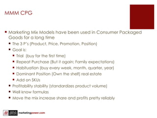 MMM CPG  Marketing Mix Models have been used in Consumer Packaged Goods for a long time The 3 P’s (Product, Price, Promotion, Position) Goal is: Trial  (buy for the first time) Repeat Purchase (But it again; Family expectations) Habituation (buy every week, month, quarter, year) Dominant Position (Own the shelf) real estate Add on SKUs Profitability stability (standardizes product volume) Well know formulas Move the mix increase share and profits pretty reliably 